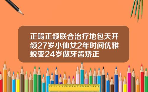 正畸正颌联合治疗地包天开颌27岁小仙女2年时间优雅蜕变24岁做牙齿矫正