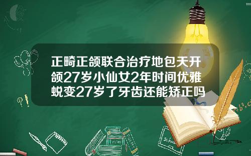 正畸正颌联合治疗地包天开颌27岁小仙女2年时间优雅蜕变27岁了牙齿还能矫正吗图片