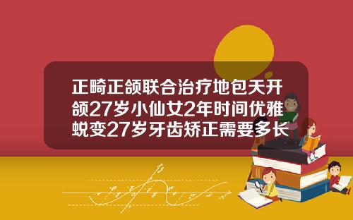 正畸正颌联合治疗地包天开颌27岁小仙女2年时间优雅蜕变27岁牙齿矫正需要多长时间