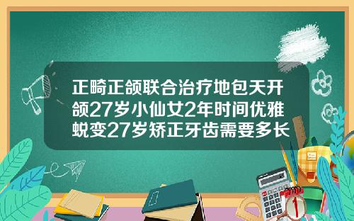 正畸正颌联合治疗地包天开颌27岁小仙女2年时间优雅蜕变27岁矫正牙齿需要多长时间完成