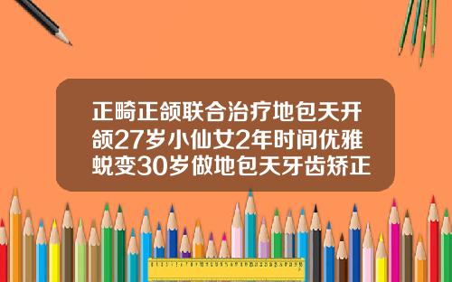 正畸正颌联合治疗地包天开颌27岁小仙女2年时间优雅蜕变30岁做地包天牙齿矫正有效果吗