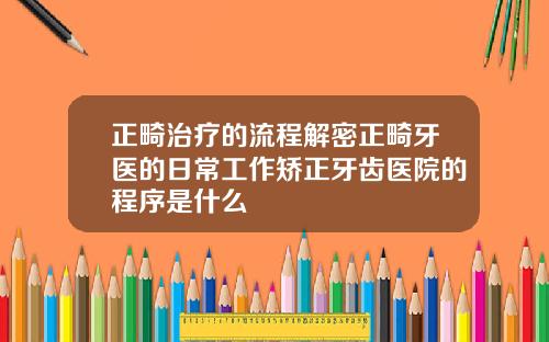 正畸治疗的流程解密正畸牙医的日常工作矫正牙齿医院的程序是什么