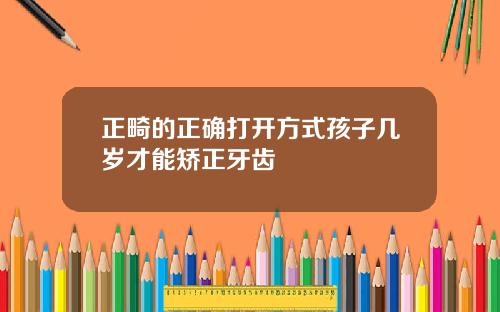 正畸的正确打开方式孩子几岁才能矫正牙齿
