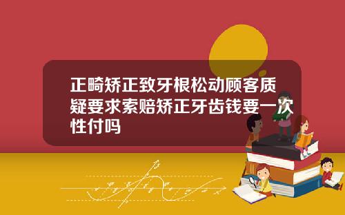 正畸矫正致牙根松动顾客质疑要求索赔矫正牙齿钱要一次性付吗
