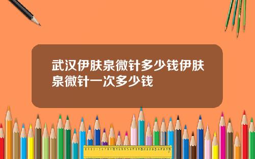 武汉伊肤泉微针多少钱伊肤泉微针一次多少钱