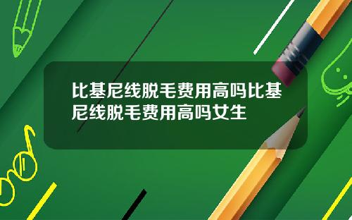 比基尼线脱毛费用高吗比基尼线脱毛费用高吗女生