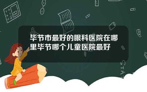 毕节市最好的眼科医院在哪里毕节哪个儿童医院最好