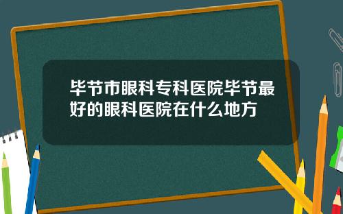 毕节市眼科专科医院毕节最好的眼科医院在什么地方