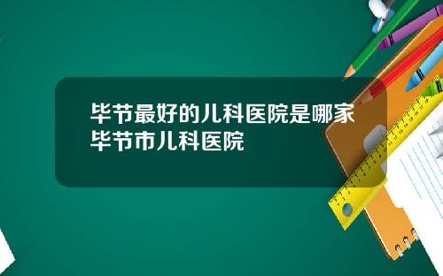 毕节最好的儿科医院是哪家毕节市儿科医院