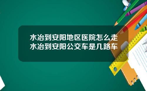 水冶到安阳地区医院怎么走水冶到安阳公交车是几路车