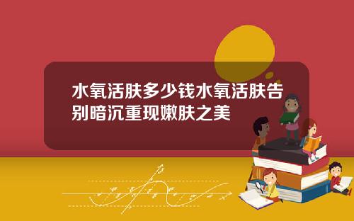 水氧活肤多少钱水氧活肤告别暗沉重现嫩肤之美