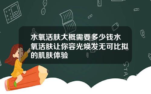 水氧活肤大概需要多少钱水氧活肤让你容光焕发无可比拟的肌肤体验