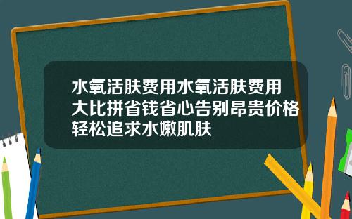 水氧活肤费用水氧活肤费用大比拼省钱省心告别昂贵价格轻松追求水嫩肌肤