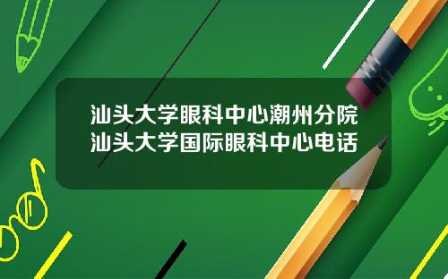 汕头大学眼科中心潮州分院汕头大学国际眼科中心电话