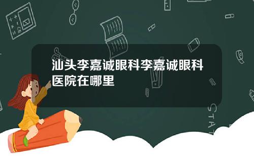 汕头李嘉诚眼科李嘉诚眼科医院在哪里