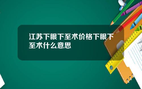 江苏下眼下至术价格下眼下至术什么意思