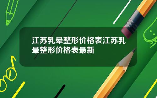江苏乳晕整形价格表江苏乳晕整形价格表最新