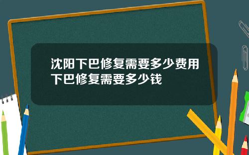 沈阳下巴修复需要多少费用下巴修复需要多少钱