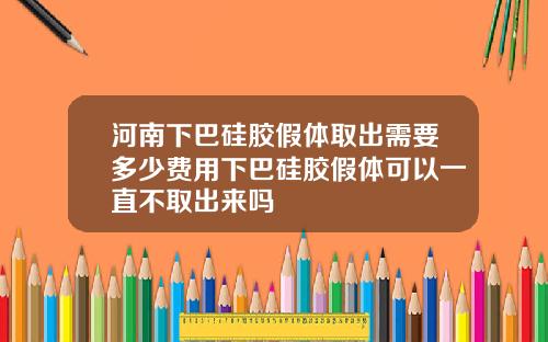 河南下巴硅胶假体取出需要多少费用下巴硅胶假体可以一直不取出来吗