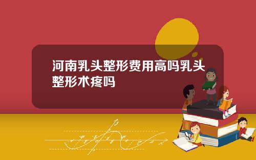 河南乳头整形费用高吗乳头整形术疼吗