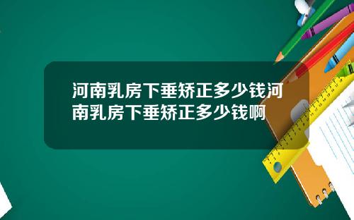 河南乳房下垂矫正多少钱河南乳房下垂矫正多少钱啊