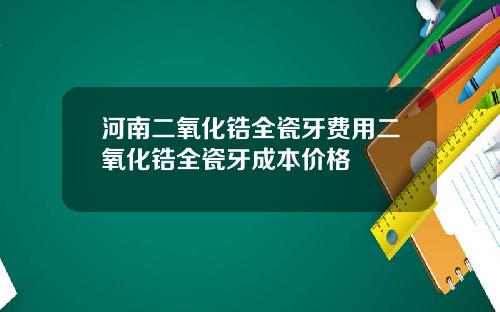 河南二氧化锆全瓷牙费用二氧化锆全瓷牙成本价格