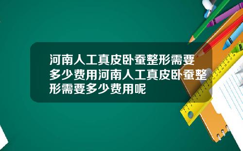 河南人工真皮卧蚕整形需要多少费用河南人工真皮卧蚕整形需要多少费用呢