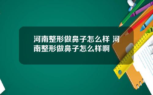 河南整形做鼻子怎么样 河南整形做鼻子怎么样啊