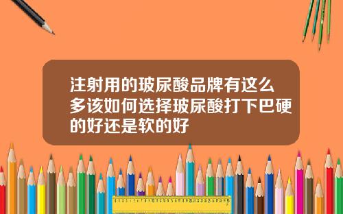 注射用的玻尿酸品牌有这么多该如何选择玻尿酸打下巴硬的好还是软的好