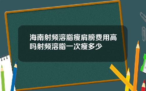 海南射频溶脂瘦肩膀费用高吗射频溶脂一次瘦多少