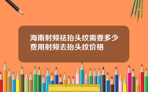 海南射频祛抬头纹需要多少费用射频去抬头纹价格