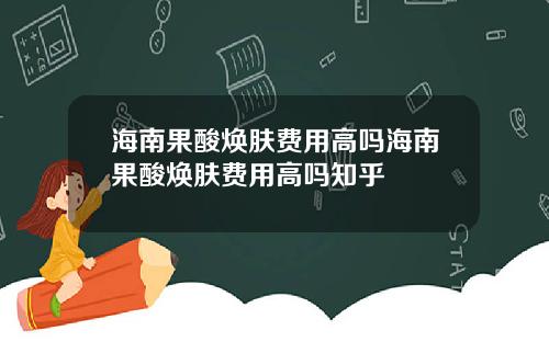 海南果酸焕肤费用高吗海南果酸焕肤费用高吗知乎