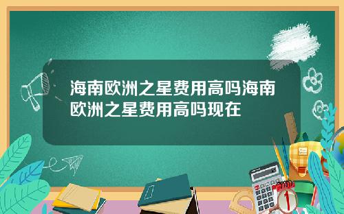 海南欧洲之星费用高吗海南欧洲之星费用高吗现在