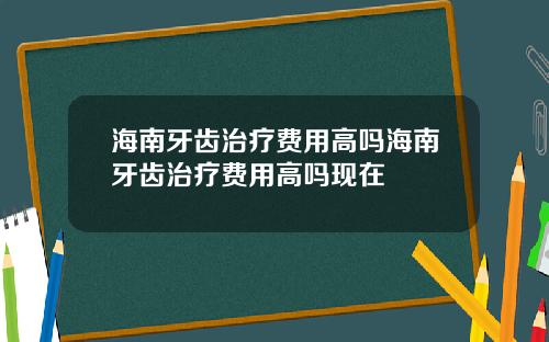 海南牙齿治疗费用高吗海南牙齿治疗费用高吗现在