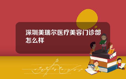 深圳美瑞尔医疗美容门诊部怎么样