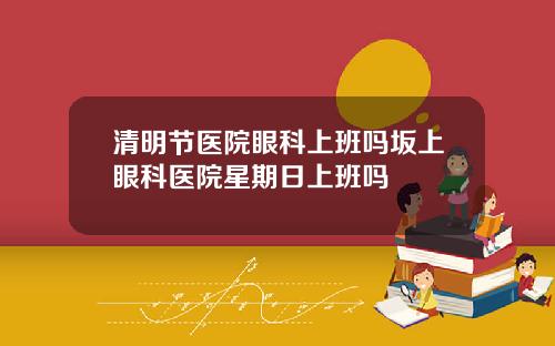 清明节医院眼科上班吗坂上眼科医院星期日上班吗