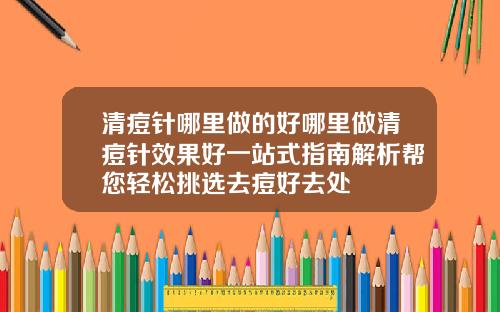 清痘针哪里做的好哪里做清痘针效果好一站式指南解析帮您轻松挑选去痘好去处