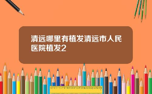 清远哪里有植发清远市人民医院植发2