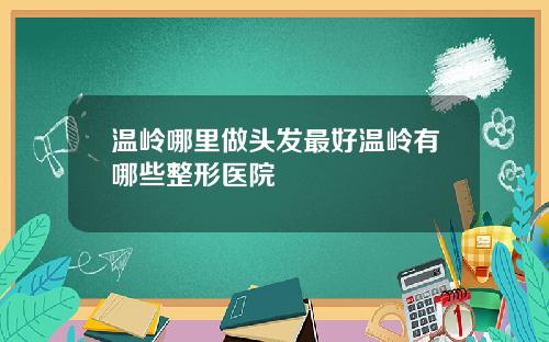 温岭哪里做头发最好温岭有哪些整形医院
