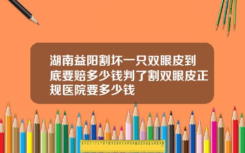 湖南益阳割坏一只双眼皮到底要赔多少钱判了割双眼皮正规医院要多少钱