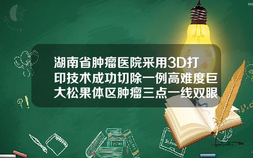 湖南省肿瘤医院采用3D打印技术成功切除一例高难度巨大松果体区肿瘤三点一线双眼皮和全切双眼皮哪个好