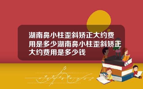 湖南鼻小柱歪斜矫正大约费用是多少湖南鼻小柱歪斜矫正大约费用是多少钱