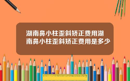 湖南鼻小柱歪斜矫正费用湖南鼻小柱歪斜矫正费用是多少