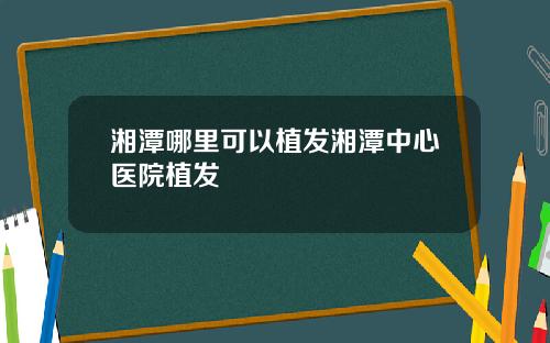 湘潭哪里可以植发湘潭中心医院植发