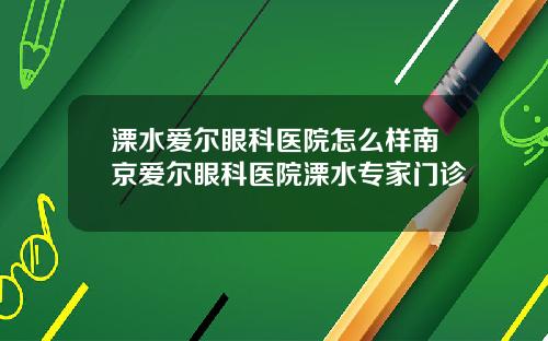 溧水爱尔眼科医院怎么样南京爱尔眼科医院溧水专家门诊