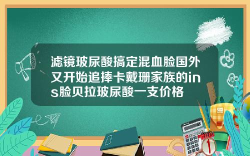 滤镜玻尿酸搞定混血脸国外又开始追捧卡戴珊家族的ins脸贝拉玻尿酸一支价格