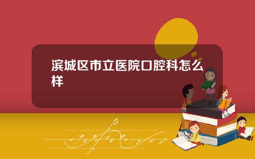 滨城区市立医院口腔科怎么样