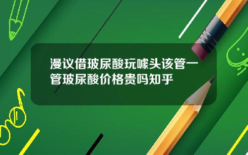 漫议借玻尿酸玩噱头该管一管玻尿酸价格贵吗知乎