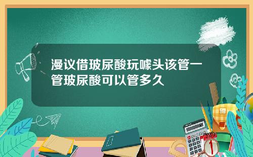 漫议借玻尿酸玩噱头该管一管玻尿酸可以管多久