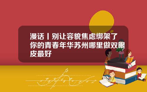 漫话丨别让容貌焦虑绑架了你的青春年华苏州哪里做双眼皮最好